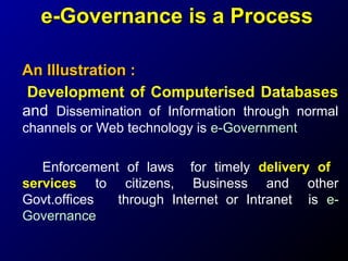e-Governance is a Process
An Illustration :
Development of Computerised Databases
and Dissemination of Information through normal
channels or Web technology is e-Government
Enforcement of laws for timely delivery of
services to citizens, Business and other
Govt.offices
through Internet or Intranet is eGovernance

 