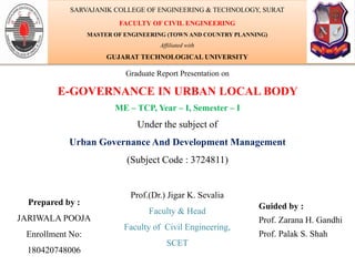 Graduate Report Presentation on
E-GOVERNANCE IN URBAN LOCAL BODY
ME – TCP, Year – I, Semester – I
Under the subject of
Urban Governance And Development Management
(Subject Code : 3724811)
Prepared by :
JARIWALA POOJA
Enrollment No:
180420748006
Guided by :
Prof. Zarana H. Gandhi
Prof. Palak S. Shah
SARVAJANIK COLLEGE OF ENGINEERING & TECHNOLOGY, SURAT
FACULTY OF CIVIL ENGINEERING
MASTER OF ENGINEERING (TOWN AND COUNTRY PLANNING)
Affiliated with
GUJARAT TECHNOLOGICAL UNIVERSITY
Prof.(Dr.) Jigar K. Sevalia
Faculty & Head
Faculty of Civil Engineering,
SCET
 