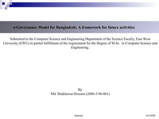 e-Governance Model for Bangladesh: A framework for future activities Submitted to the Computer Science and Engineering Department of the Science Faculty, East West University (EWU) in partial fulfillment of the requirement for the Degree of M.Sc.  in Computer Science and Engineering. By Md. Shakhawat Hossain (2006-3-96-001) Internal 16/10/08 
