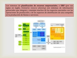 Los sistemas de planificación de recursos empresariales, o ERP (por sus
siglas en inglés, Enterprise resource planning) son sistemas de información
gerenciales que integran y manejan muchos de los negocios asociados con las
operaciones de producción y de los aspectos de distribución de una compañía
en la producción de bienes o servicios.