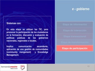 e - gobierno Sistemas con: En esta etapa se utilizan las TIC, para promover la participación de los ciudadanos en la formación, discusión y evaluación de políticas públicas de los gobiernos nacionales, regionales o locales. Implica comunicación ascendente, aplicación de una gestión de comunidades (community mangement)  y Knowledge Management.  Etapa de interacción Etapa transaccional Etapa de transformación Etapa de participación Etapa de información 