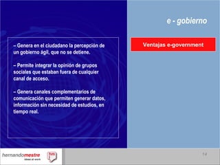 e - gobierno –  Genera en el ciudadano la percepción de un gobierno ágil, que no se detiene. –  Permite integrar la opinión de grupos sociales que estaban fuera de cualquier canal de acceso. –  Genera canales complementarios de comunicación que permiten generar datos, información sin necesidad de estudios, en tiempo real. Ventajas e-government 