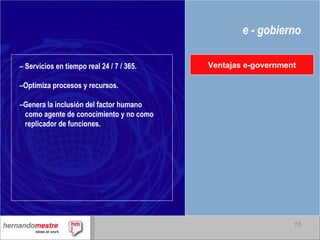 e - gobierno –  Servicios en tiempo real 24 / 7 / 365. – Optimiza procesos y recursos. – Genera la inclusión del factor humano  como agente de conocimiento y no como  replicador de funciones. Ventajas e-government 
