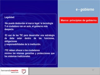 e - gobierno Marco: principios de gobierno Legalidad: No puede desbordar el marco legal: la tecnología  Y el ciudadano van en auto, el gobierno más  despacio. El uso de las TIC para desarrollar una estrategia de debe estar dentro de las funciones, obligaciones y responsabilidades de la institución. TIC deben ofrecer a los ciudadanos mínimo las mismas garantías y protecciones que los sistemas tradicionales. 