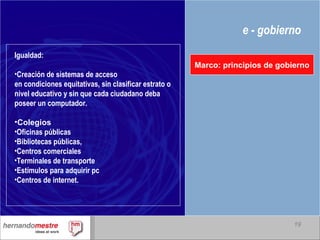 e - gobierno Marco: principios de gobierno Igualdad: Creación de sistemas de acceso en condiciones equitativas, sin clasificar estrato o nivel educativo y sin que cada ciudadano deba poseer un computador. Colegios   Oficinas públicas Bibliotecas públicas,  Centros comerciales Terminales de transporte  Estímulos para adquirir pc Centros de internet. 