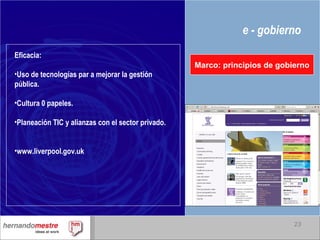 e - gobierno Marco: principios de gobierno Eficacia: Uso de tecnologías par a mejorar la gestión pública. Cultura 0 papeles. Planeación TIC y alianzas con el sector privado. www.liverpool.gov.uk 
