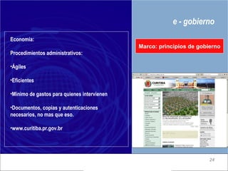 e - gobierno Marco: principios de gobierno Economía: Procedimientos administrativos: Ágiles Eficientes Mínimo de gastos para quienes intervienen Documentos, copias y autenticaciones necesarios, no mas que eso. www.curitiba.pr.gov.br 