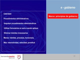 e - gobierno Marco: principios de gobierno Celeridad: Procedimientos administrativos: Impulsar procedimientos administrativos Utilizar formularios en serie cuando aplique Eliminar trámites innecesarios Menos: trámites, procesos, burocracia, Más: interactividad, velocidad, prontitud 