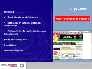e - gobierno Marco: principios de gobierno Publicidad: E-mail: decisiones administrativas, Notificación en carteleras digitales de webs oficiales Publicación de información de interés para los ciudadanos. Rector de estrategia TICs. Contratación: www.medellin.gov.co 
