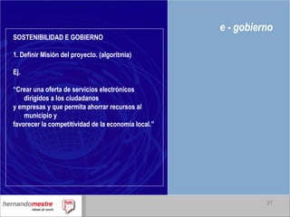 e - gobierno SOSTENIBILIDAD E GOBIERNO 1. Definir Misión del proyecto. (algoritmia) Ej. “ Crear una oferta de servicios electrónicos dirigidos a los ciudadanos y empresas y que permita ahorrar recursos al municipio y favorecer la competitividad de la economía local.” 