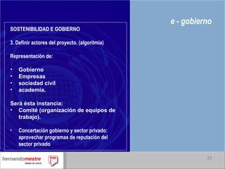 e - gobierno SOSTENIBILIDAD E GOBIERNO 3. Definir actores del proyecto. (algoritmia) Representación de: Gobierno  Empresas sociedad civil  academia.  Será ésta instancia: Comité (organización de equipos de trabajo). Concertación gobierno y sector privado: aprovechar programas de reputación del sector privado 