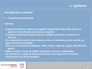 e - gobierno SOSTENIBILIDAD E GOBIERNO Fortalecimiento institucional Liderazgo: –  El gobierno electrónico implica que la gestión institucional cambia. Debe estar en la agenda al nivel de factores como salud y educación. –  El  gobierno electrónico se debe alinear con  políticas, programas y acciones de la intitución. –  Es un causante de cambio a nivel cultural no sólo en lo electrónico sino en servicio, etc. –  Sigue el formato de estrategia. –  Inicia con una focalización estratégica:  visión, alcance, objetivos, riesgos, indicadores de gestión, Trabajo en equipo, círculos de calidad, cronograma, acciones y responsables. –  Se necesita que el equipo de implantación cuente con el apoyo del nivel directivo. –  Estructuración del comité estratégico. 