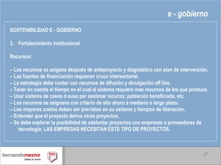 e - gobierno SOSTENIBILIDAD E - GOBIERNO Fortalecimiento institucional Recursos: –  Los recursos se asigana después de anteproyecto y diagnóstico con plan de intervención. –  Las fuentes de financiación requieren cruce intersectorial. –  La estrategia debe contar con recursos de difusión y divulgación off line. –  Tener en cuenta el tiempo en el cual el sistema requiere mas recursos de los que produce. –  Usar sistema de casos d euso par aestimar recuros: población beneficiada, etc. –  Los recursos se asignana con criterio de alto ahoro a mediano o largo plazo. –  Los mayores costos deben ser previstos en su ssitema y tiempos de liberación. –  Entender que el proyecto deriva otros proyectos. –  Se debe explorar la posibilidad de adelantar proyectos con empresas o proveedores de tecnología: LAS EMPRESAS NECESITAN ÉSTE TIPO DE PROYECTOS. 