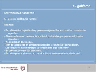 e - gobierno SOSTENIBILIDAD E GOBIERNO 6. Gerencia del Recurso Humano Recursos: –  Se deben definir dependencias y personas responsables, Así como las competencias específicas . –  El recurso humano :  personal de la entidad, contratistas que ejecuten actividades  específicas. –  No duplicación de esfuerzos. –  Plan de capacitación en competencias técnicas y culturales de comunicación. – Los consultores deben transferir su conocimiento a los funcionarios. –  Se debe actuar en gestión del cambio. –  Se deben generar sistemas de comunicación y trabajo ascendente y horizontal. 