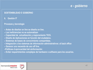 e - gobierno SOSTENIBILIDAD E GOBIERNO 6. Gestión IT Procesos y tecnología –  Antes de diseñar on line se diseña on line. –  Las ineficiencias no se automatizan –  Capacidad de  actualización y mejoramiento TICS. –  Diseño de Aplicaciones en función del ciudadano.  –  Sistemas de bases de conocimiento compartidas. –  Integración a los sistemas de información administrativos: al back office –  Generar una necesida de uso off line. – Políticas d eprovacidad del ainformación –  Evitar requerimientos complejos de hardware o software para los usuarios. 