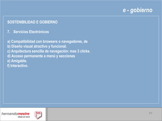 e - gobierno SOSTENIBILIDAD E GOBIERNO 7. Servicios Electrónicos a) Compatibilidad con browsers o navegadores, de b) Diseño visual atractivo y funcional. c) Arquitectura sencilla de navegación: max 3 clicks. d) Acceso permanente a menú y secciones e) Amigable. f) Interactivo. 