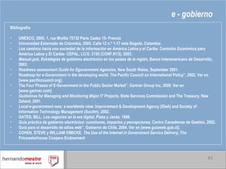 e - gobierno Bibliografía UNESCO, 2005, 1, rue Miollis 75732 Paris Cedex 15- Francia Universidad Externado de Colombia, 2005, Calle 12 n.º 1-17 este Bogotá, Colombia Los caminos hacia una sociedad de la información en América Latina y el Caribe . Comisión Económica para América Latina y El Caribe- CEPAL, LC/G. 2195 (CONF.91/3), 2003. Manual.gob, Estrategias de gobierno electrónico en los países de la región , Banco Interamericano de Desarrollo, 2003. Readness assessment Guide for Egovernment Agencies , New South Wales, September 2001. Roadmap for e-Government in the developing world. The Pacific Council on International Policy”, 2002. Ver en [www.pacificcouncil.org]. The Four Phases of E-Government in the Public Sector Market”, Gartner Group Inc, 2000. Ver en [www.gartner.com]. Guidelines for Managing and Monitoring Major IT Projects , State Services Commission and The Treasury, New Zeland, 2001. Local e-government now: a worldwide view . Improvement & Development Agency (IDeA) and Society of Information Technology Management (Socitm), 2002. GATES, BILL.  Los negocios en la era digital , Plaza y Janés, 1999. Guía práctica de gobierno electrónico: cuestiones, impactos y percepciones , Centro Canadiense de Gestión, 2002. Guía para el desarrollo de sitios web”, Gobierno de Chile, 2004. Ver en [www.guiaweb.gob.cl]. COHEN, STEVE y WILLIAM EIMICKE.  The Use of the Internet in Government Service Delivery , The Pricewaterhouse Coopers Endowment 