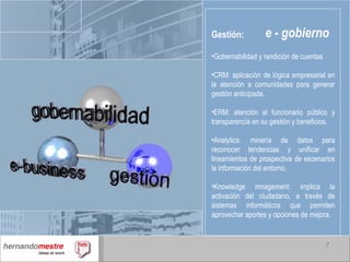e - gobierno Gestión: Gobernabilidad y rendición de cuentas CRM: aplicación de lógica empresarial en la atención a comunidades para generar gestión anticipada. ERM: atención al funcionario público y transparencia en su gestión y beneficios. Analytics: minería de datos para reconocer tendencias y unificar en lineamientos de prospectiva de escenarios la información del entorno. Knowledge mnagement: implica la activación del ciudadano, a través de sistemas informáticos que permiten aprovechar aportes y opciones de mejora. 