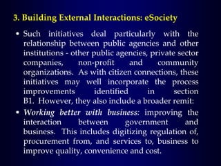 • Such initiatives deal particularly with the
relationship between public agencies and other
institutions - other public agencies, private sector
companies, non-profit and community
organizations. As with citizen connections, these
initiatives may well incorporate the process
improvements identified in section
B1. However, they also include a broader remit:
• Working better with business: improving the
interaction between government and
business. This includes digitizing regulation of,
procurement from, and services to, business to
improve quality, convenience and cost.
3. Building External Interactions: eSociety
 