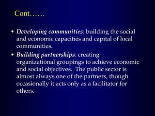 • Developing communities: building the social
and economic capacities and capital of local
communities.
• Building partnerships: creating
organizational groupings to achieve economic
and social objectives. The public sector is
almost always one of the partners, though
occasionally it acts only as a facilitator for
others.
Cont……
 
