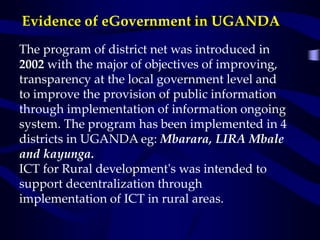 Evidence of eGovernment in UGANDA
The program of district net was introduced in
2002 with the major of objectives of improving,
transparency at the local government level and
to improve the provision of public information
through implementation of information ongoing
system. The program has been implemented in 4
districts in UGANDA eg: Mbarara, LIRA Mbale
and kayunga.
ICT for Rural development's was intended to
support decentralization through
implementation of ICT in rural areas.
 