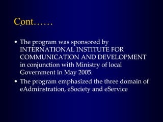 .
• The program was sponsored by
INTERNATIONAL INSTITUTE FOR
COMMUNICATION AND DEVELOPMENT
in conjunction with Ministry of local
Government in May 2005.
• The program emphasized the three domain of
eAdminstration, eSociety and eService
Cont……
 