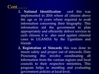 Cont……
1. National Identification card this was
implemented in 2016 where all citizens above
the age or 16 years where required to avail
information concerning their biography. This
information aid the government to plan
appropriately and efficiently deliver services to
each citizens it is also used against criminal
cases in UGANDA by the Ugandans and
friends
2. Registration of Simcards this was done to
insure safety and proper use of simcards. Data
Processing this involve coordinating all
information from the various regions and local
councils to their respective ministries, This
program helps in mantling and evaluating
government policies at local level.
 