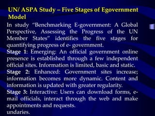 UN/ ASPA Study – Five Stages of Egovernment
Model
In study “Benchmarking E-government: A Global
Perspective, Assessing the Progress of the UN
Member States” identifies the five stages for
quantifying progress of e- government.
Stage 1: Emerging: An official government online
presence is established through a few independent
official sites. Information is limited, basic and static.
Stage 2: Enhanced: Government sites increase;
information becomes more dynamic. Content and
information is updated with greater regularity.
Stage 3: Interactive: Users can download forms, e-
mail officials, interact through the web and make
appointments and requests.
undaries.
 
