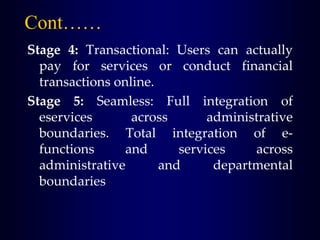 Cont……
Stage 4: Transactional: Users can actually
pay for services or conduct financial
transactions online.
Stage 5: Seamless: Full integration of
eservices across administrative
boundaries. Total integration of e-
functions and services across
administrative and departmental
boundaries
 