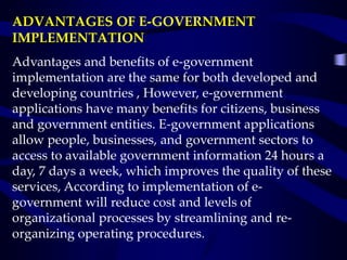 ADVANTAGES OF E-GOVERNMENT
IMPLEMENTATION
Advantages and benefits of e-government
implementation are the same for both developed and
developing countries , However, e-government
applications have many benefits for citizens, business
and government entities. E-government applications
allow people, businesses, and government sectors to
access to available government information 24 hours a
day, 7 days a week, which improves the quality of these
services, According to implementation of e-
government will reduce cost and levels of
organizational processes by streamlining and re-
organizing operating procedures.
 