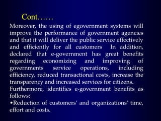 Cont……
Moreover, the using of egovernment systems will
improve the performance of government agencies
and that it will deliver the public service effectively
and efficiently for all customers In addition,
declared that e-government has great benefits
regarding economizing and improving of
governments service operations, including
efficiency, reduced transactional costs, increase the
transparency and increased services for citizens.
Furthermore, identifies e-government benefits as
follows:
•Reduction of customers’ and organizations’ time,
effort and costs.
 