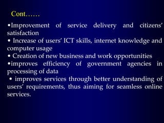 Cont……
•Improvement of service delivery and citizens’
satisfaction
• Increase of users’ ICT skills, internet knowledge and
computer usage
• Creation of new business and work opportunities
•improves efficiency of government agencies in
processing of data
• improves services through better understanding of
users’ requirements, thus aiming for seamless online
services.
 