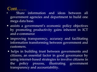 Cont……
• Share information and ideas between all
government agencies and department to build one
mega data base.
• assists a government’s economic policy objectives
by promoting productivity gains inherent in ICT
and e-commerce
• improving transparency, accuracy and facilitating
information transforming between government and
customers.
• helps in building trust between governments and
citizens, an essential factor in good governance by
using internet-based strategies to involve citizens in
the policy process, illustrating government
transparency and accountability.
 