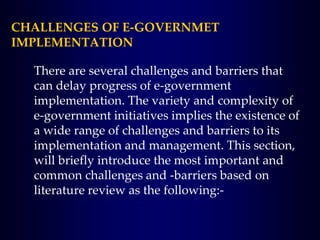 CHALLENGES OF E-GOVERNMET
IMPLEMENTATION
There are several challenges and barriers that
can delay progress of e-government
implementation. The variety and complexity of
e-government initiatives implies the existence of
a wide range of challenges and barriers to its
implementation and management. This section,
will briefly introduce the most important and
common challenges and -barriers based on
literature review as the following:-
 