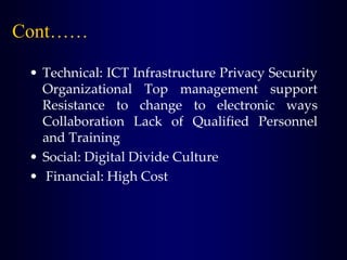 Cont……
• Technical: ICT Infrastructure Privacy Security
Organizational Top management support
Resistance to change to electronic ways
Collaboration Lack of Qualified Personnel
and Training
• Social: Digital Divide Culture
• Financial: High Cost
 