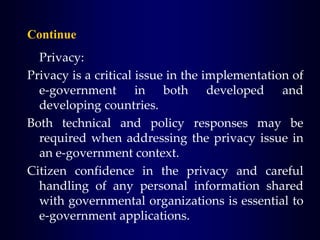 Continue
Privacy:
Privacy is a critical issue in the implementation of
e-government in both developed and
developing countries.
Both technical and policy responses may be
required when addressing the privacy issue in
an e-government context.
Citizen confidence in the privacy and careful
handling of any personal information shared
with governmental organizations is essential to
e-government applications.
 