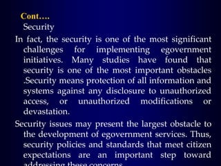 Cont….
Security
In fact, the security is one of the most significant
challenges for implementing egovernment
initiatives. Many studies have found that
security is one of the most important obstacles
.Security means protection of all information and
systems against any disclosure to unauthorized
access, or unauthorized modifications or
devastation.
Security issues may present the largest obstacle to
the development of egovernment services. Thus,
security policies and standards that meet citizen
expectations are an important step toward
 