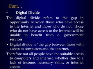 Cont…
• Digital Divide
The digital divide refers to the gap in
opportunity between those who have access
to the Internet and those who do not. Those
who do not have access to the Internet will be
unable to benefit from e- government
services.
• Digital divide is "the gap between those with
access to computers and the internet.
Therefore not all people have the suitable access
to computers and Internet, whether due to a
lack of income, necessary skills, or internet
access.
 