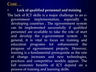 • Lack of qualified personnel and training
The lack of ICT skills is a major challenge to an e-
government implementation, especially in
developing countries . The egovernment system
can be implemented successfully if qualified
personnel are available to take the role of start
and develop the e-government system . In
general, it is vital to focus on training and
education programs for enhancement the
progress of egovernment projects. However,
training is a fundamental prerequisite as the rate
of change increases and new technologies,
practices and competitive models appear. The
full economic benefits of ICT depend on a
process of training and learning skills.
Cont…
 