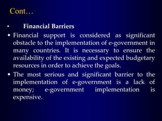 • Financial Barriers
• Financial support is considered as significant
obstacle to the implementation of e-government in
many countries. It is necessary to ensure the
availability of the existing and expected budgetary
resources in order to achieve the goals.
• The most serious and significant barrier to the
implementation of e-government is a lack of
money; e-government implementation is
expensive.
Cont…
 
