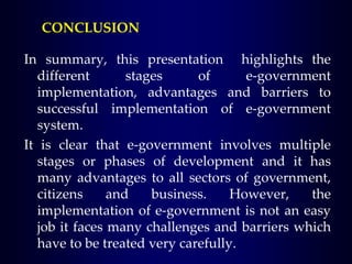In summary, this presentation highlights the
different stages of e-government
implementation, advantages and barriers to
successful implementation of e-government
system.
It is clear that e-government involves multiple
stages or phases of development and it has
many advantages to all sectors of government,
citizens and business. However, the
implementation of e-government is not an easy
job it faces many challenges and barriers which
have to be treated very carefully.
CONCLUSION
 
