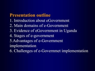 Presentation outline
1. Introduction about eGovernment
2. Main domains of e-Government
3. Evidence of eGovernment in Uganda
4. Stages of e-government
5.Advantages of e-Government
implementation
6. Challenges of e-Governmet implementation
 