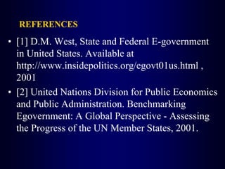 REFERENCES
• [1] D.M. West, State and Federal E-government
in United States. Available at
http://www.insidepolitics.org/egovt01us.html ,
2001
• [2] United Nations Division for Public Economics
and Public Administration. Benchmarking
Egovernment: A Global Perspective - Assessing
the Progress of the UN Member States, 2001.
 