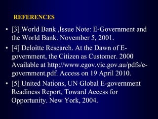 REFERENCES
• [3] World Bank ,Issue Note: E-Government and
the World Bank. November 5, 2001.
• [4] Deloitte Research. At the Dawn of E-
government, the Citizen as Customer. 2000
Available at http://www.egov.vic.gov.au/pdfs/e-
government.pdf. Access on 19 April 2010.
• [5] United Nations, UN Global E-government
Readiness Report, Toward Access for
Opportunity. New York, 2004.
 