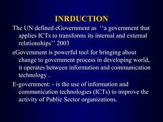 INRDUCTION
The UN defined eGovernment as ‘‘a government that
applies ICTs to transforms its internal and external
relationships’’ 2003
eGovernment is powerful tool for bringing about
change to government process in developing world,
it operates between information and communication
technology .
E-government: - is the use of information and
communication technologies (ICTs) to improve the
activity of Public Sector organizations.
 