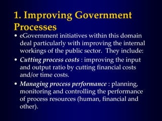 1. Improving Government
Processes
• eGovernment initiatives within this domain
deal particularly with improving the internal
workings of the public sector. They include:
• Cutting process costs : improving the input
and output ratio by cutting financial costs
and/or time costs.
• Managing process performance : planning,
monitoring and controlling the performance
of process resources (human, financial and
other).
 