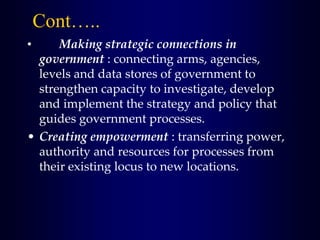 Cont…..
• Making strategic connections in
government : connecting arms, agencies,
levels and data stores of government to
strengthen capacity to investigate, develop
and implement the strategy and policy that
guides government processes.
• Creating empowerment : transferring power,
authority and resources for processes from
their existing locus to new locations.
 