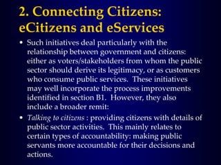 2. Connecting Citizens:
eCitizens and eServices
• Such initiatives deal particularly with the
relationship between government and citizens:
either as voters/stakeholders from whom the public
sector should derive its legitimacy, or as customers
who consume public services. These initiatives
may well incorporate the process improvements
identified in section B1. However, they also
include a broader remit:
• Talking to citizens : providing citizens with details of
public sector activities. This mainly relates to
certain types of accountability: making public
servants more accountable for their decisions and
actions.
 