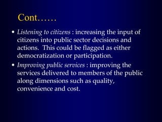 Cont……
• Listening to citizens : increasing the input of
citizens into public sector decisions and
actions. This could be flagged as either
democratization or participation.
• Improving public services : improving the
services delivered to members of the public
along dimensions such as quality,
convenience and cost.
 