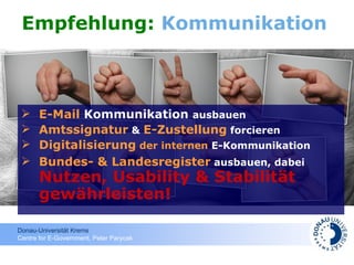 Empfehlung:  Kommunikation E-Mail  Kommunikation   ausbauen Amtssignatur  &  E-Zustellung  forcieren Digitalisierung  der internen  E-Kommunikation  Bundes- &  Landesregister  ausbauen, dabei  Nutzen, Usability & Stabilität   gewährleisten! 